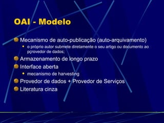 OAI - Modelo Mecanismo de auto-publicação (auto-arquivamento) o próprio autor submete diretamente o seu artigo ou documento ao pçrovedor de dados; Armazenamento de longo prazo Interface aberta mecanismo de harvesting Provedor de dados + Provedor de Serviços Literatura cinza 