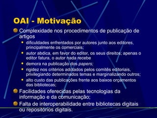OAI - Motivação Complexidade nos procedimentos de publicação de artigos dificuldades enfrentados por autores junto aos editores, principalmente os comerciais; autor abdica, em favor do editor, os seus direitos; apenas o editor fatura, o autor nada recebe demora na publicação dos  papers; rigidez nos critérios adotados pelos comitês editoriais, privilegiando determinados temas e marginalizando outros; alto custo das publicações frente aos baixos orçamentos das bibliotecas; Facilidades oferecidas pelas tecnologias da informação e da comunicação; Falta de interoperabilidade entre bibliotecas digitais ou repositórios digitais. 