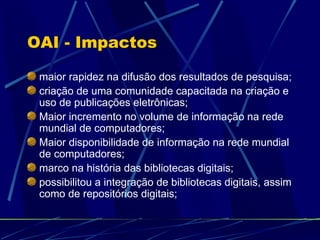 OAI - Impactos maior rapidez na difusão dos resultados de pesquisa; criação de uma comunidade capacitada na criação e uso de publicações eletrônicas; Maior incremento no volume de informação na rede mundial de computadores; Maior disponibilidade de informação na rede mundial de computadores; marco na história das bibliotecas digitais; possibilitou a integração de bibliotecas digitais, assim como de repositórios digitais; 