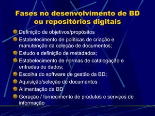 Fases no desenvolvimento de BD ou repositórios digitais Definição de objetivos/propósitos Estabelecimento de políticas de criação e manutenção da coleção de documentos; Estudo e definição de metadados; Estabelecimento de normas de catalogação e entradas de dados; Escolha do software de gestão da BD; Aquisição/seleção de documentos Alimentação da BD Geração / fornecimento de produtos e serviços de informação 