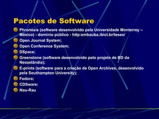 Pacotes de Software Phronesis (software desenvolvido pela Universidade Monterrey – México) - domínio público - http:embauba.ibict.br/teses/ Open Journal System; Open Conference System; DSpace; Greenstone (software desenvolvido pelo projeto de BD da Neozelândia); E-prints (software para a criação de Open Archives, desenvolvido pela Southampton University); Fedora; CDSware; Nou-Rau 