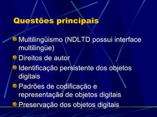 Questões principais Multilingüismo (NDLTD possui interface multilingüe) Direitos de autor Identificação persistente dos objetos digitais Padrões de codificação e representação de objetos digitais Preservação dos objetos digitais 
