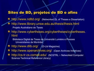 Sites de BD, projetos de BD e afins http://www.ndltd.org/   (Networked DL of Theses e Dissertation) http://www.library.unsw.edu.au/thesis/thesis.html Projeto Australiano de Teses http://www.cybertheses.org/cybertheses/cybertheses.html Biblioteca Digital de Teses da Université Lumière e Presses Universitaires de Montréal http://www.dlib.org/   (D-Lib Magazine) http://www.openarchives.org/   (Open Archives Initiatives) http://cs-tr.cs.cornell.edu/   (NCSTRL  -  Networked Computer Science Technical Reference Library)  