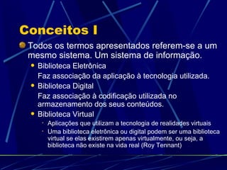 Conceitos I Todos os termos apresentados referem-se a um mesmo sistema. Um sistema de informação. Biblioteca Eletrônica Faz associação da aplicação à tecnologia utilizada. Biblioteca Digital Faz associação à codificação utilizada no armazenamento dos seus conteúdos. Biblioteca Virtual Aplicações que utilizam a tecnologia de realidades virtuais Uma biblioteca eletrônica ou digital podem ser uma biblioteca virtual se elas existirem apenas virtualmente, ou seja, a biblioteca não existe na vida real (Roy Tennant) 