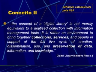 Conceito II “ ...the concept of a ‘digital library’ is not merely equivalent to a digitised collection with information management tools. It is rather an environment to bring together  collections ,  services , and people in support of the full live cycle of creation, dissemination, use, and  preservation of data , information, and knowledge.” Digital Library Initiative Phase 2 definição estabelecida pela NSF 