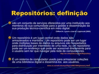 Repositórios: definição são um conjunto de serviços oferecidos por uma instituição aos membros de sua comunidade para a gestão e disseminação da sua produção técnico-científica em meio digital.  Clifford A. Lynch e Joan K. Lippincott (2005) Um repositório é um lugar central onde dados são armazenados e mantidos.  Um repositório pode ser um lugar onde múltiplas bases de dados ou arquivos são hospedados para distribuição por intermédio de uma rede, ou um repositório pode ser um endereço que pode ser acessível diretamente para o usuário sem ter que navegar pela rede de computadores.  http://en.wikipedia.org/wiki/Repository É um sistema de computador usado para armazenar coleções de uma biblioteca digital e disseminá-los  aos usuários. www.cs.cornell.edu/wya/DigLib/MS1999/glossary.htm l   