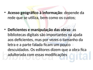 • Acesso geográfico à informação: depende da
rede que se utiliza, bem como os custos;
• Deficientes e manipulação das obras: as
bibliotecas digitais são importantes na ajuda
aos deficientes, mas por vezes o tamanho da
letra e a parte falada ficam um pouco
descuidados. Os editores dizem que a obra fica
adulterada com essas modificações
 