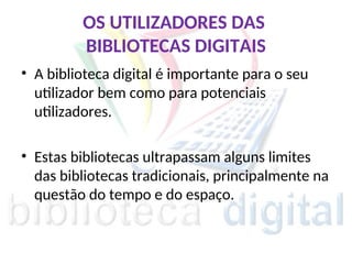 OS UTILIZADORES DAS
BIBLIOTECAS DIGITAIS
• A biblioteca digital é importante para o seu
utilizador bem como para potenciais
utilizadores.
• Estas bibliotecas ultrapassam alguns limites
das bibliotecas tradicionais, principalmente na
questão do tempo e do espaço.
 