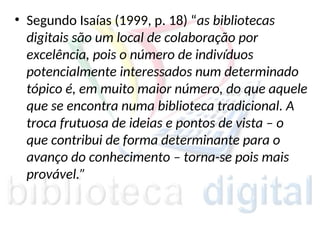 • Segundo Isaías (1999, p. 18) “as bibliotecas
digitais são um local de colaboração por
excelência, pois o número de indivíduos
potencialmente interessados num determinado
tópico é, em muito maior número, do que aquele
que se encontra numa biblioteca tradicional. A
troca frutuosa de ideias e pontos de vista – o
que contribui de forma determinante para o
avanço do conhecimento – torna-se pois mais
provável.”
 