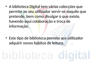 • A biblioteca Digital tem várias colecções que
permite ao seu utilizador servir-se daquilo que
pretende, bem como divulgar o que existe,
havendo aqui colaboração e troca de
informação.
• Este tipo de biblioteca permite aos utilizador
adquirir novos hábitos de leitura.
 
