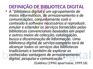 DEFINIÇÃO DE BIBLIOTECA DIGITAL
• A “biblioteca digital é um agrupamento de
meios informáticos, de armazenamento e de
comunicações, conjuntamente com o
conteúdo e software necessários a reproduzir,
emular e estender os serviços fornecidos pelas
bibliotecas convencionais baseadas em papel
e outros meios de colecção, catalogação,
busca e disseminação de informação. Uma
biblioteca digital de serviço completo terá de
alcançar todos os serviços das bibliotecas
tradicionais e também de explorar as
conhecidas vantagens de armazenamento
digital, pesquisa e comunicação.”
(Galdney (1994) apud Isaias; 1999:16)
 