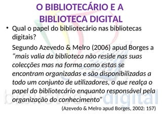 O BIBLIOTECÁRIO E A
BIBLIOTECA DIGITAL
• Qual o papel do bibliotecário nas bibliotecas
digitais?
Segundo Azevedo & Melro (2006) apud Borges a
“mais valia da biblioteca não reside nas suas
colecções mas na forma como estas se
encontram organizadas e são disponibilizadas a
todo um conjunto de utilizadores, o que realça o
papel do bibliotecário enquanto responsável pela
organização do conhecimento”
(Azevedo & Melro apud Borges, 2002: 157)
 