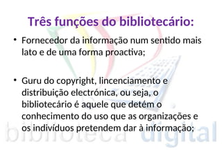Três funções do bibliotecário:
• Fornecedor da informação num sentido mais
lato e de uma forma proactiva;
• Guru do copyright, lincenciamento e
distribuição electrónica, ou seja, o
bibliotecário é aquele que detém o
conhecimento do uso que as organizações e
os indivíduos pretendem dar à informação;
 