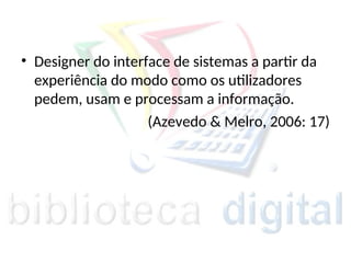 • Designer do interface de sistemas a partir da
experiência do modo como os utilizadores
pedem, usam e processam a informação.
(Azevedo & Melro, 2006: 17)
 