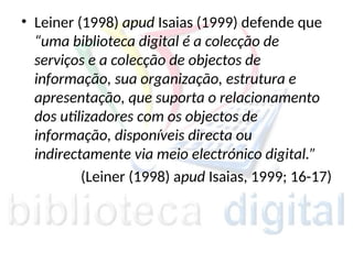 • Leiner (1998) apud Isaias (1999) defende que
“uma biblioteca digital é a colecção de
serviços e a colecção de objectos de
informação, sua organização, estrutura e
apresentação, que suporta o relacionamento
dos utilizadores com os objectos de
informação, disponíveis directa ou
indirectamente via meio electrónico digital.”
(Leiner (1998) apud Isaias, 1999; 16-17)
 