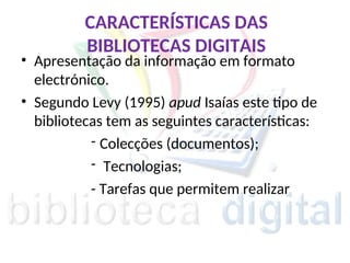 CARACTERÍSTICAS DAS
BIBLIOTECAS DIGITAIS
• Apresentação da informação em formato
electrónico.
• Segundo Levy (1995) apud Isaías este tipo de
bibliotecas tem as seguintes características:
- Colecções (documentos);
- Tecnologias;
- Tarefas que permitem realizar
 