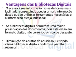 Vantagens das Bibliotecas Digitais
• O acesso à sua informação faz-se de forma mais
facilitada, conseguindo aceder a mais informação
desde que se utilize as ferramentas necessárias e
a informação esteja indexada;
• As bibliotecas digitais permitem uma maior
preservação dos documentos, pois este estão em
formato digital, não correndo o risco de desgaste.
• Diminuição dos custos de aquisição. Existindo
várias bibliotecas digitais podem-se partilhar
recursos.
 