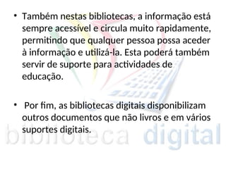 • Também nestas bibliotecas, a informação está
sempre acessível e circula muito rapidamente,
permitindo que qualquer pessoa possa aceder
à informação e utilizá-la. Esta poderá também
servir de suporte para actividades de
educação.
• Por fim, as bibliotecas digitais disponibilizam
outros documentos que não livros e em vários
suportes digitais.
 