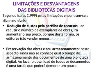 LIMITAÇÕES E DESVANTAGENS
DAS BIBLIOTECAS DIGITAIS
Segundo Isaías (1999) estas limitações encontram-se a
diversos níveis:
• Redução de custos pela partilha de recursos : ao
reduzir o número de exemplares de obras, irá
aumentar o seu preço, porque desta forma, os
editores irão vender menos;
• Preservação das obras e seu armazenamento: neste
aspecto ainda não se conhece qual o tempo de
armazenamento dos documentos de uma biblioteca
digital. Ao fazer o download de todos os documentos
é uma tarefa que poderá demorar um pouco;
 