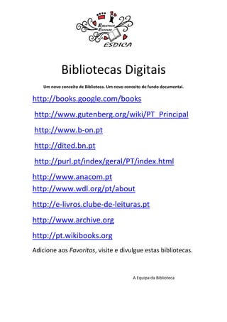 Bibliotecas Digitais
    Um novo conceito de Biblioteca. Um novo conceito de fundo documental.

http://books.google.com/books
http://www.gutenberg.org/wiki/PT_Principal
http://www.b-on.pt
http://dited.bn.pt
http://purl.pt/index/geral/PT/index.html
http://www.anacom.pt
http://www.wdl.org/pt/about
http://e-livros.clube-de-leituras.pt
http://www.archive.org
http://pt.wikibooks.org
Adicione aos Favoritos, visite e divulgue estas bibliotecas.


                                                A Equipa da Biblioteca
 