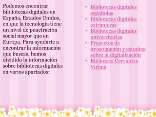 Podemos encontrar bibliotecas digitales en España, Estados Unidos, en que la tecnología tiene un nivel de penetración social mayor que en Europa. Para ayudarte a encontrar la información que buscas, hemos dividido la información sobre bibliotecas digitales en varios apartados:  Bibliotecas digitales españolas Bibliotecas digitales extranjeras Bibliotecas digitales universitarias Proyectos de investigación y estudios sobre la digitalización Biblioteca Cervantes Virtual 