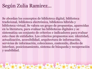 Según Zulia Ramirez... Se abordan los conceptos de biblioteca digital, biblioteca tradicional, biblioteca electrónica, biblioteca híbrida y biblioteca virtual. Se valora un grupo de propuestas, aparecidas en la literatura, para evaluar las bibliotecas digitales y se sistematiza un conjunto de criterios e indicadores para evaluar esta clase de entidades. Los criterios propuestos son: identidad, actualización, accesibilidad, arquitectura de información, servicios de información, colecciones, contenido, diseño de interfase, posicionamiento, sistema de búsqueda y recuperación y usabilidad.  