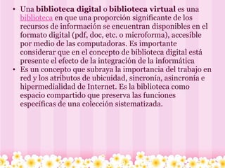 Una  biblioteca digital  o  biblioteca virtual  es una  biblioteca  en que una proporción significante de los recursos de información se encuentran disponibles en el formato digital (pdf, doc, etc. o microforma), accesible por medio de las computadoras. Es importante considerar que en el concepto de biblioteca digital está presente el efecto de la integración de la informática Es un concepto que subraya la importancia del trabajo en red y los atributos de ubicuidad, sincronía, asincronía e hipermedialidad de Internet. Es la biblioteca como espacio compartido que preserva las funciones específicas de una colección sistematizada.    