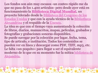 Los fondos son aún muy escasos -un conteo rápido me da que no pasa de los 1.400 artículos- pero desde ayer está en funcionamiento la  Biblioteca Digital Mundial , un proyecto liderado desde la  Biblioteca del Congreso de los Estados Unidos  y que con la ayuda técnica de la  Bibliotheca Alexandrina  y el respaldo de la  Unesco . La idea es que con el tiempo vaya aumentando la colección de libros, diarios, manuscritos, mapas, películas, grabados y fotografías y grabaciones sonoras disponibles. Se puede navegar por la colección por lugar, fecha, tema, tipo de artículo, e institución. Todos los contenidos se pueden ver en línea y descargar como PDF, TIFF, mp3, etc. Le falta «un poquito» para llegar a ser el equivalente moderno de lo que en su momento fue la mítica  biblioteca de Alejandría .  
