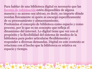 Para hablar de una biblioteca digital es necesario que las  fuentes de información  estén disponibles de alguna manera y su acceso sea ubicuo, es decir, no importe dónde residan físicamente ni quién se encargó específicamente de su procesamiento y almacenamiento. Predomina el concepto de biblioteca como espacio y como proceso, por lo que es un concepto que refleja el dinamismo del internet. Lo digital tiene que ver con el propósito y la flexibilidad del sistema de medios de la biblioteca para poder articularse flexiblemente y responder a diversas demandas. Digital en este contexto se relaciona con el hecho que la biblioteca es relativa en espacio y tiempo. 
