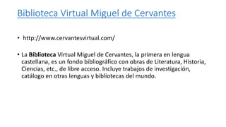Biblioteca Virtual Miguel de Cervantes
• http://www.cervantesvirtual.com/
• La Biblioteca Virtual Miguel de Cervantes, la primera en lengua
castellana, es un fondo bibliográfico con obras de Literatura, Historia,
Ciencias, etc., de libre acceso. Incluye trabajos de investigación,
catálogo en otras lenguas y bibliotecas del mundo.
 