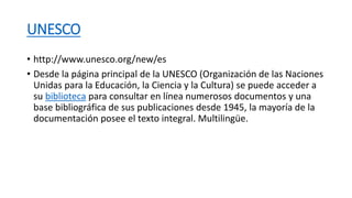 UNESCO
• http://www.unesco.org/new/es
• Desde la página principal de la UNESCO (Organización de las Naciones
Unidas para la Educación, la Ciencia y la Cultura) se puede acceder a
su biblioteca para consultar en línea numerosos documentos y una
base bibliográfica de sus publicaciones desde 1945, la mayoría de la
documentación posee el texto integral. Multilingüe.
 