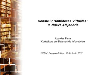 Construir Bibliotecas Virtuales:
     la Nueva Alejandría


              Lourdes Feria
  Consultora en Sistemas de Información



 ITESM, Campus Colima, 15 de Junio 2012
 