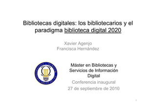 Bibliotecas digitales: los bibliotecarios y el
     paradigma biblioteca digital 2020

                 Xavier Agenjo
              Francisca Hernández


                   Máster en Bibliotecas y
                   Servicios de Información
                            Digital
                    Conferencia inaugural
                  27 de septiembre de 2010

                                                 1
 