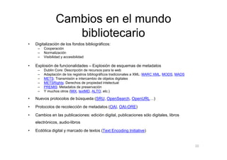 Cambios en el mundo
                    bibliotecario
•   Digitalización de los fondos bibliográficos:
     –   Cooperación
     –   Normalización
     –   Visibilidad y accesibilidad

•   Explosión de funcionalidades – Explosión de esquemas de metadatos
     –   Dublin Core: Descripción de recursos para la web
     –   Adaptación de los registros bibliográficos tradicionales a XML: MARC XML, MODS, MADS
     –   METS: Transmisión e intercambio de objetos digitales
     –   METSRights: Derechos de propiedad intelectual
     –   PREMIS: Metadatos de preservación
     –   Y muchos otros (MIX, textMD, ALTO, etc.)

•   Nuevos protocolos de búsqueda (SRU, OpenSearch, OpenURL…)

•   Protocolos de recolección de metadatos (OAI, OAI-ORE)

•   Cambios en las publicaciones: edición digital, publicaciones sólo digitales, libros
    electrónicos, audio-libros

•   Ecdótica digital y marcado de textos (Text Encoding Initiative)


                                                                                                22
 