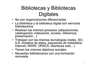 Bibliotecas y Bibliotecas
              Digitales
• No son organizaciones diferenciadas
• La biblioteca y la biblioteca digital son servicios
  bibliotecarios
• Realizan los mismos procesos (adquisiciones,
  catalogación, indexación, acceso, referencia,
  preservación…)
• Trabajan con las mismas tecnologías (redes, SO,
  ILS, modelos de datos, esquemas de metadatos,
  Internet, WWW, OPACS, Interfaces web…)
• Tienen los mismos objetivos sociales
• Necesitan bibliotecarios con una formación
  renovada
                                                        3
 