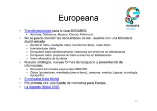 Europeana
•   Transformaciones para la fase DANUBIO:
     •   Archivos, Bibliotecas, Museos, Ciencia, Patrimonio
•   No se puede atender las necesidades de los usuarios con una biblioteca
    digital aislada
     –   Reutilizar datos, readaptar datos, transformar datos, meter datos
     –   Interrelacionar datos
     –   Enriquecer datos semánticamente: relaciones con entornos no bibliotecarios
     –   Enriquecer datos: proporcionar datos a entornos no bibliotecarios
     –   Valor informativo de los datos
•   Nuevos catálogos, nuevas formas de búsqueda y presentación de
    información:
     – Requisitos funcionales para la fase DANUBIO
     – Obras (expresiones, manifestaciones e items), personas, eventos, lugares, cronología,
       agregados
•   Europeana Data Model
•   Por primera vez: una fuente de normativa para Europa
•   La Agenda Digital 2020



                                                                                         42
 