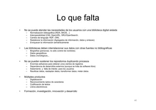 Lo que falta
•   No se puede atender las necesidades de los usuarios con una biblioteca digital aislada
     –   Normalización bibliográfica (RDA, SKOS…)
     –   Interoperabilidad (OAI, OpenURL, SRU/OpenSearch,
     –   Cambio de lenguaje: RDF, OWL
     –   Reelaborar la información (Agregados de información, datos y enlaces)
     –   Enriquecer la información semánticamente

•   Las bibliotecas deben interrelacionar sus datos con otras fuentes no bibliográficas
     –   Biografías (personas, no sólo control de nombres)
     –   Datos geográficos
     –   Datos cronológicos...

•   No se pueden sostener los repositorios duplicando procesos
     –   Enormes esfuerzos para obtener unos cientos de registros
     –   Dependencia de desarrollos externos (aunque se trate de software libre)
     –   Aislamiento y falta de interés para los usuarios
     –   Reutilizar datos, readaptar datos, transformar datos, meter datos

•   Múltiples productos
     –   Digitalización
     –   Reconocimiento óptico de caracteres
     –   Codificación de textos
     –   Libros electrónicos

•   Formación, investigación, innovación y desarrollo


                                                                                             46
 