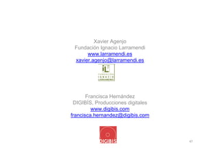 Xavier Agenjo
 Fundación Ignacio Larramendi
      www.larramendi.es
 xavier.agenjo@larramendi.es




       Francisca Hernández
 DIGIBÍS, Producciones digitales
         www.digibis.com
francisca.hernandez@digibis.com



                                   47
 