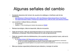 Algunas señales del cambio
•   Constante descenso del número de usuarios de catálogos e interfaces web de las
    bibliotecas
     –   User Behaviour in Resource Discovery. JISC User Behaviour Observational Study: Final Report
     –   The digital information seeker: Findings from selected OCLC, RIN and JISC user behaviour projects

•   Los usuarios sí utilizan libros y artículos
     –   Google Books
     –   Hispana: 4ª en el ranking por número de accesos en ROAR

•   Retraso tecnológico, falta de desarrollo, falta de innovación.

•   Falta de formación, falta de capacidad formativa en la mayoría de universidades,
    bibliotecas y empresas. Renuncia profesional (no sólo es generacional)

•   Falta de conexión entre los bibliotecarios y los usuarios (aunque parezca nuevo, esto es lo
    de siempre)
     –   En el primer número del Observatorio de la Lectura y el Libro :
           •   El 48,6% de la población española de 14 y más años lee en formato digital, principalmente en ordenadores
               (47,3%), en el móvil o agendas electrónicas (6,6%) y a través del e-reader (0,8%).
           •   El porcentaje de lectores digitales es muy superior entre la población española de 14 a 24 años, donde alcanza
               el 81,2%.

•   Más que dudosa capacidad profesional para detectar y manejar el cambio

                                                                                                                           5
 