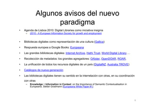 Algunos avisos del nuevo
                      paradigma
•   Agenda de Lisboa 2010: Digital Libraries como iniciativa insignia
     –   i2010 - A European Information Society for growth and employment


•   Bibliotecas digitales como representación de una cultura (Gallica)

•   Respuesta europea a Google Books: Europeana

•   Las grandes bibliotecas digitales: Internet Archive, Hathi Trust, World Digital Library …

•   Recolección de metadatos: los grandes agregadores: OAIster, OpenDOAR, ROAR,

•   La unificación de todos los recursos digitales de un país (DigitalNZ, Australia TROVE)

•   Catálogos de nueva generación

•   Las bibliotecas digitales tienen su sentido en la interrelación con otras, en su coordinación
    con otras
     –   Knowledge = Information in Context: on the Importance of Semantic Contextualisation in
         Europeana. Stefan Gradmann (Europeana White Paper #1)




                                                                                                    6
 