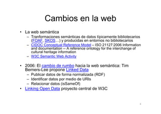 Cambios en la web
• La web semántica
   – Tranformaciones semánticas de datos típicamente bibliotecarios
     (FOAF, SKOS…) y producidas en entornos no bibliotecarios
   – CIDOC Conceptual Reference Model – ISO 21127:2006 Information
     and documentation -- A reference ontology for the interchange of
     cultural heritage information
   – W3C Semantic Web Activity

• 2006: El cambio de rumbo hacia la web semántica: Tim
  Berners-Lee propone Linked Data
   – Publicar datos de forma normalizada (RDF)
   – Identificar datos por medio de URIs
   – Relacionar datos (isSameOf)
• Linking Open Data proyecto central de W3C


                                                                    8
 