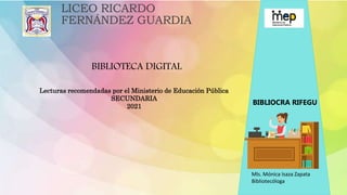 LICEO RICARDO
FERNÁNDEZ GUARDIA
Lecturas recomendadas por el Ministerio de Educación Pública
SECUNDARIA
2021
BIBLIOTECA DIGITAL
BIBLIOCRA RIFEGU
Mls. Mónica Isaza Zapata
Bibliotecóloga
 