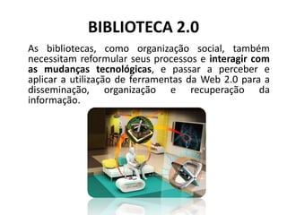 BIBLIOTECA 2.0 As bibliotecas, como organização social, também necessitam reformular seus processos e interagir com as mudanças tecnológicas, e passar a perceber e aplicar a utilização de ferramentas da Web 2.0 para a disseminação, organização e recuperação da informação.