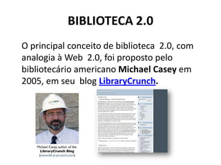 BIBLIOTECA 2.0	O principal conceito de biblioteca  2.0, com analogia à Web  2.0, foi proposto pelo bibliotecário americano Michael Casey em 2005, em seu  blog LibraryCrunch.