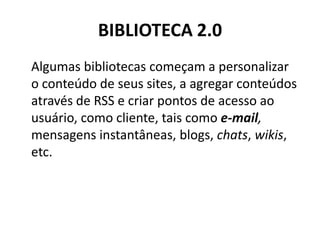 BIBLIOTECA 2.0 Algumas bibliotecas começam a personalizar o conteúdo de seus sites, a agregar conteúdos através de RSS e criar pontos de acesso ao usuário, como cliente, tais como e-mail, mensagens instantâneas, blogs, chats, wikis, etc.
