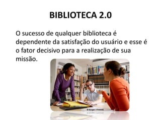 BIBLIOTECA 2.0 O sucesso de qualquer biblioteca é dependente da satisfação do usuário e esse é o fator decisivo para a realização de sua missão.