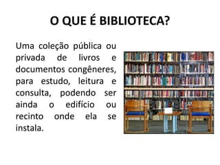 O QUE É BIBLIOTECA? Uma coleção pública ou privada de livros e documentos congêneres, para estudo, leitura e consulta, podendo ser ainda o edifício ou recinto onde ela se instala.