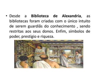 Desde a Biblioteca de Alexandria, as bibliotecas foram criadas com o único intuito de serem guardiãs do conhecimento , sendo restritas aos seus donos. Enfim, símbolos de poder, prestígio e riqueza.