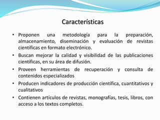Características 
•Proponen una metodología para la preparación, almacenamiento, diseminación y evaluación de revistas científicas en formato electrónico. 
•Buscan mejorar la calidad y visibilidad de las publicaciones científicas, en su área de difusión. 
•Proveen herramientas de recuperación y consulta de contenidos especializados 
•Producen indicadores de producción científica, cuantitativos y cualitativos 
•Contienen artículos de revistas, monografías, tesis, libros, con acceso a los textos completos.  