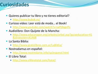 CuriosidadesQuieres publicar tu libro y no tienes editorial? http://www.bubok.es/Curioso video: Leer está de moda… el Book!http://www.youtube.com/watch?v=iwPj0qgvfIsAudiolibro: Don Quijote de la Mancha:http://www.educaragon.org/arboles/arbol.asp?guiaeducativa=41&strseccion=A1A68La Santa Biblia: http://www.gratislibros.com.ar/LaBiblia/Nostradamus en español: http://www.nostredame.info/sp/espanol.htmlEl Libro Total: http://www.ellibrototal.com/ltotal/